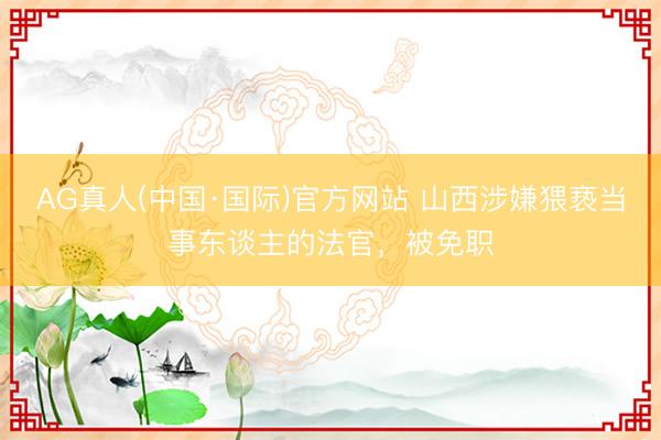 AG真人(中国·国际)官方网站 山西涉嫌猥亵当事东谈主的法官，被免职