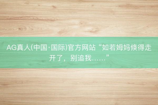 AG真人(中国·国际)官方网站 “如若姆妈倏得走开了,别追我……”