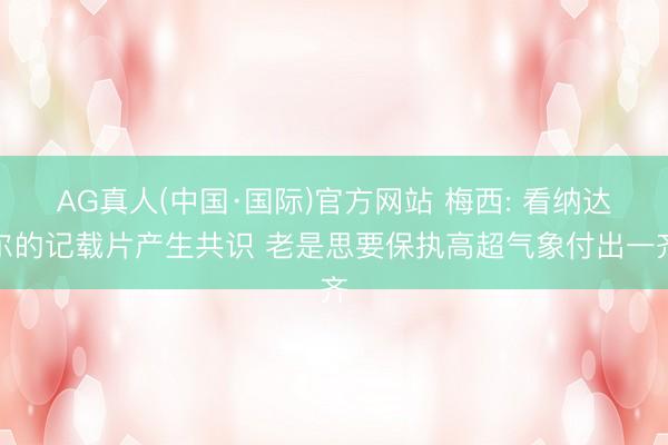AG真人(中国·国际)官方网站 梅西: 看纳达尔的记载片产生共识 老是思要保执高超气象付出一齐