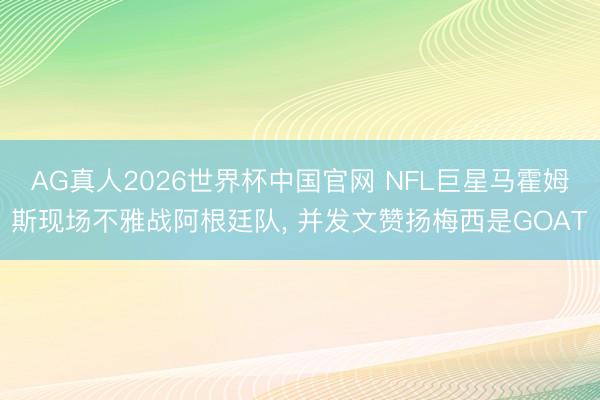 AG真人2026世界杯中国官网 NFL巨星马霍姆斯现场不雅战阿根廷队， 并发文赞扬梅西是GOAT