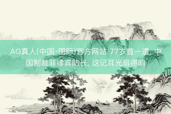 AG真人(中国·国际)官方网站 77岁首一遭, 中国制裁菲律宾防长, 这记耳光扇得响