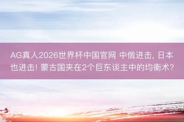 AG真人2026世界杯中国官网 中俄进击， 日本也进击! 蒙古国夹在2个巨东谈主中的均衡术?