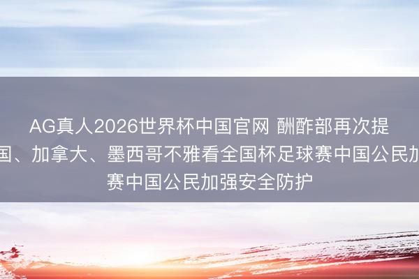 AG真人2026世界杯中国官网 酬酢部再次提示赴好意思国、加拿大、墨西哥不雅看全国杯足球赛中国公民加强安全防护
