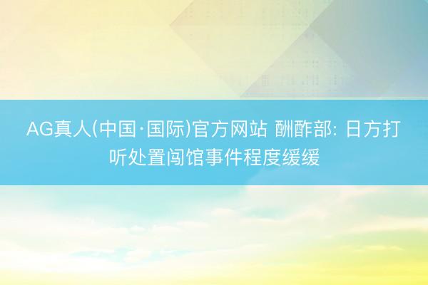 AG真人(中国·国际)官方网站 酬酢部: 日方打听处置闯馆事件程度缓缓