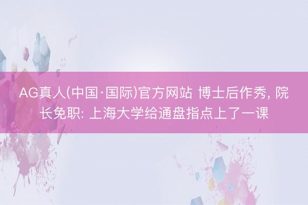 AG真人(中国·国际)官方网站 博士后作秀, 院长免职: 上海大学给通盘指点上了一课