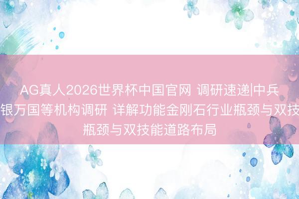 AG真人2026世界杯中国官网 调研速递|中兵红箭招待申银万国等机构调研 详解功能金刚石行业瓶颈与双技能道路布局