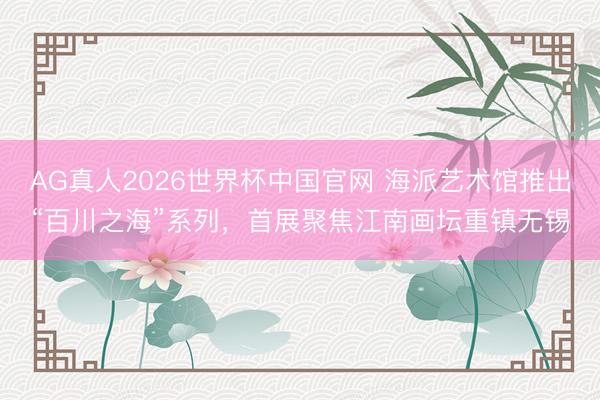 AG真人2026世界杯中国官网 海派艺术馆推出“百川之海”系列，首展聚焦江南画坛重镇无锡
