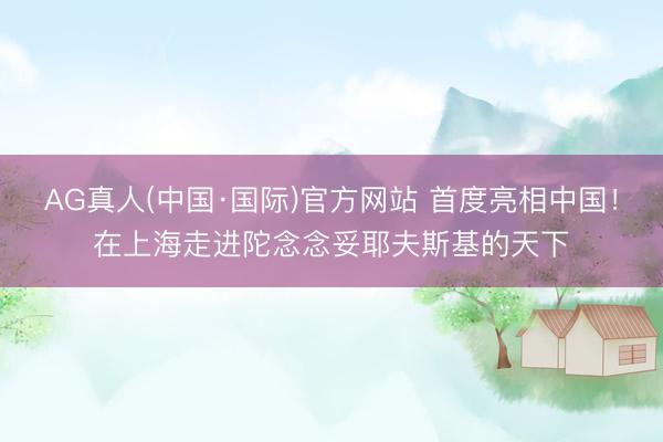 AG真人(中国·国际)官方网站 首度亮相中国!在上海走进陀念念妥耶夫斯基的天下