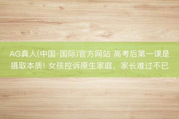 AG真人(中国·国际)官方网站 高考后第一课是摄取本质! 女孩控诉原生家庭,家长难过不已